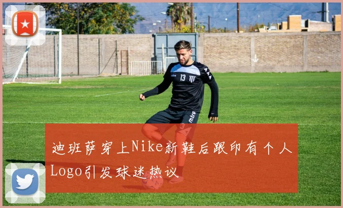 迪班萨穿上Nike新鞋后跟印有个人Logo引发球迷热议