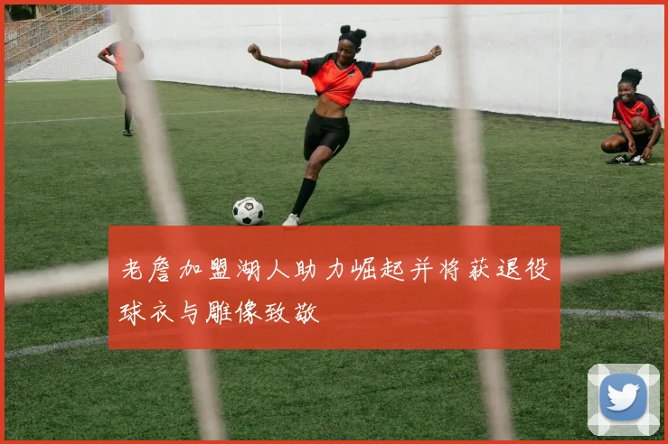 老詹加盟湖人助力崛起并将获退役球衣与雕像致敬