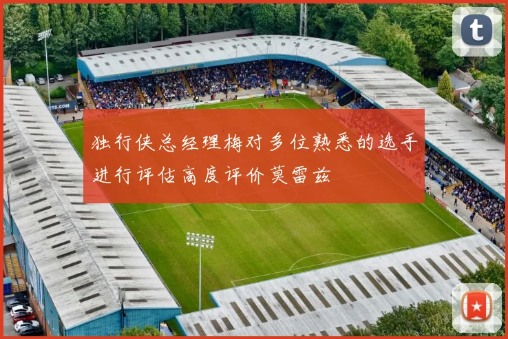 独行侠总经理梅对多位熟悉的选手进行评估高度评价莫雷兹