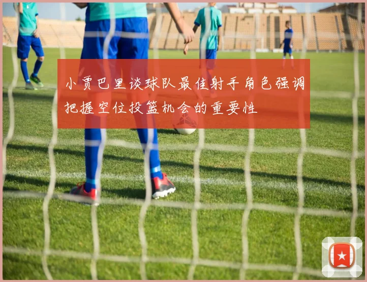 小贾巴里谈球队最佳射手角色强调把握空位投篮机会的重要性