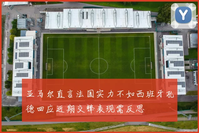 亚马尔直言法国实力不如西班牙孔德回应近期交锋表现需反思