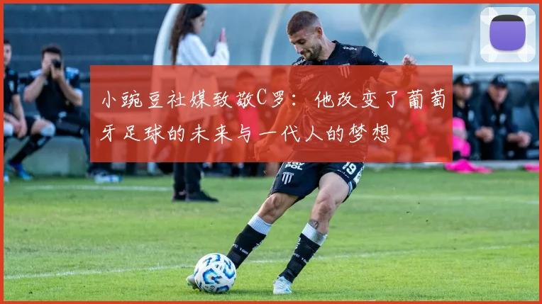 小豌豆社媒致敬C罗：他改变了葡萄牙足球的未来与一代人的梦想