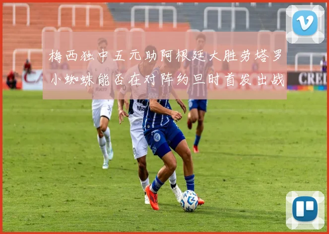 梅西独中五元助阿根廷大胜劳塔罗小蜘蛛能否在对阵约旦时首发出战