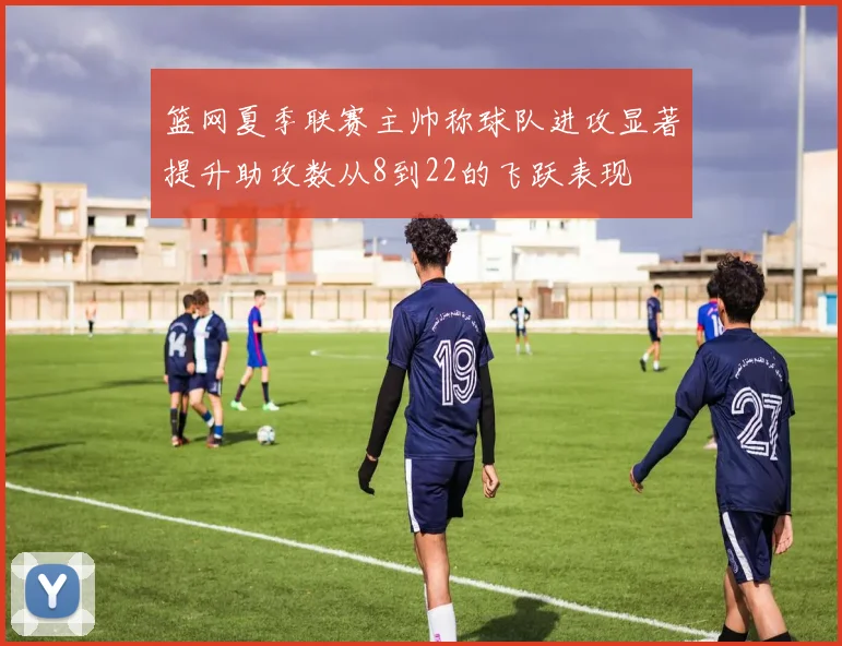 篮网夏季联赛主帅称球队进攻显著提升助攻数从8到22的飞跃表现