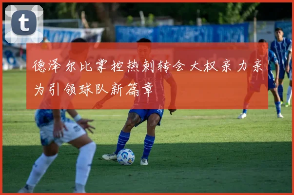 德泽尔比掌控热刺转会大权亲力亲为引领球队新篇章