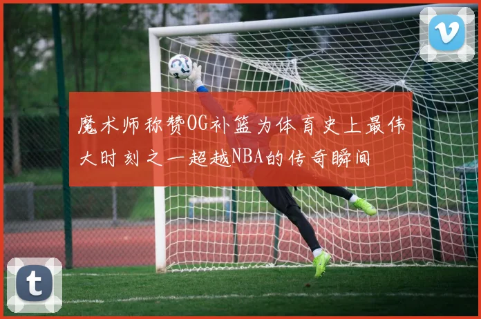 魔术师称赞OG补篮为体育史上最伟大时刻之一超越NBA的传奇瞬间