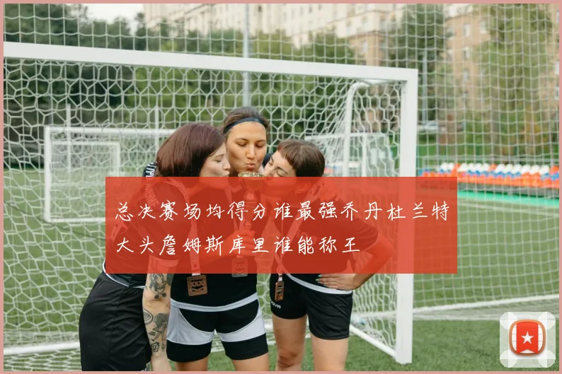 总决赛场均得分谁最强乔丹杜兰特大头詹姆斯库里谁能称王