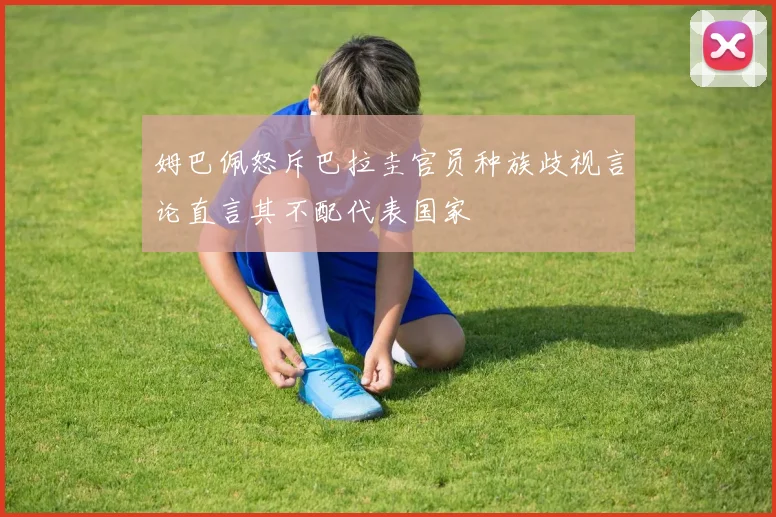 姆巴佩怒斥巴拉圭官员种族歧视言论直言其不配代表国家