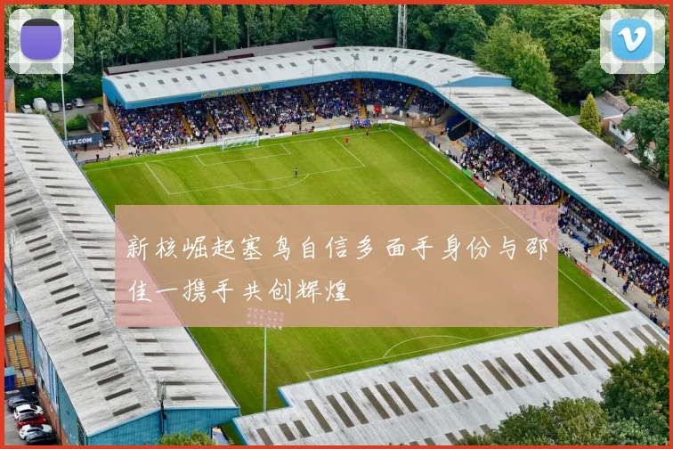 新核崛起塞鸟自信多面手身份与邵佳一携手共创辉煌