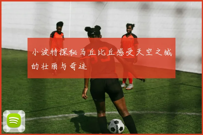 小波特探秘马丘比丘感受天空之城的壮丽与奇迹