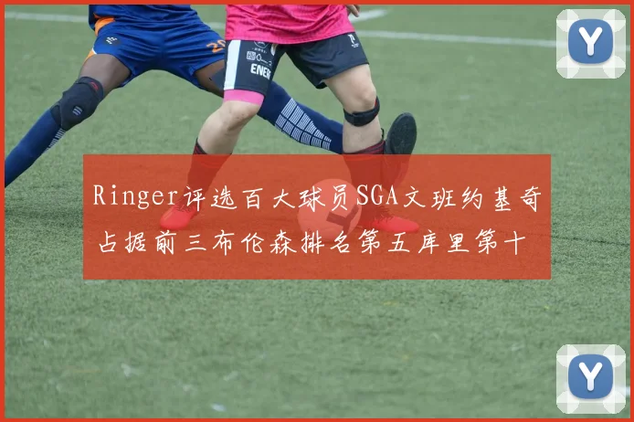 Ringer评选百大球员SGA文班约基奇占据前三布伦森排名第五库里第十杜兰特第十六詹姆斯第二十